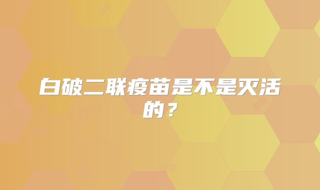 白破二联疫苗是不是灭活的？