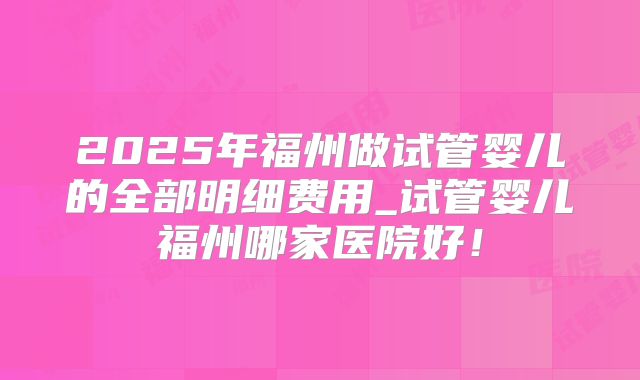 2025年福州做试管婴儿的全部明细费用_试管婴儿福州哪家医院好！