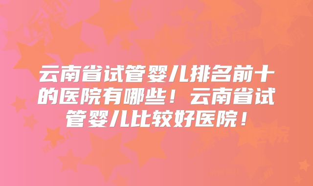 云南省试管婴儿排名前十的医院有哪些!云南省试管婴儿比较好医院!