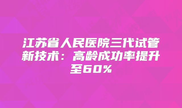 江苏省人民医院三代试管新技术：高龄成功率提升至60%