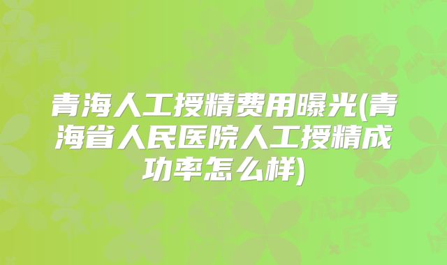 青海人工授精费用曝光(青海省人民医院人工授精成功率怎么样)