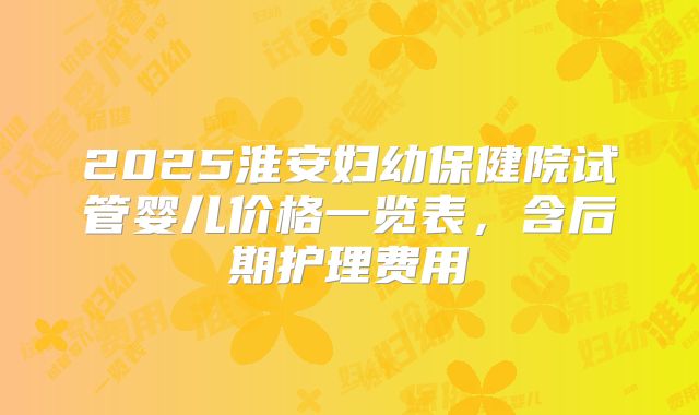 2025淮安妇幼保健院试管婴儿价格一览表，含后期护理费用