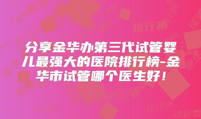 分享金华办第三代试管婴儿最强大的医院排行榜-金华市试管哪个医生好!
