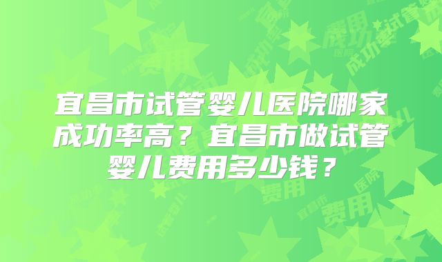 宜昌市试管婴儿医院哪家成功率高？宜昌市做试管婴儿费用多少钱？