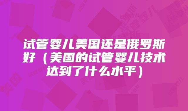 试管婴儿美国还是俄罗斯好(美国的试管婴儿技术达到了什么水平)