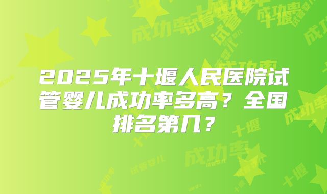 2025年十堰人民医院试管婴儿成功率多高?全国排名第几?