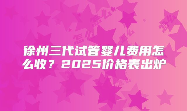 徐州三代试管婴儿费用怎么收？2025价格表出炉