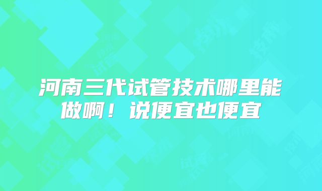 河南三代试管技术哪里能做啊！说便宜也便宜