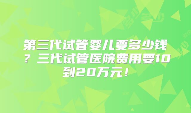 第三代试管婴儿要多少钱？三代试管医院费用要10到20万元！