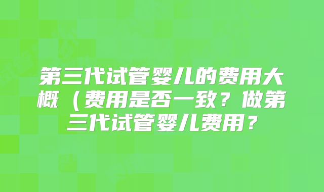 第三代试管婴儿的费用大概(费用是否一致?做第三代试管婴儿费用?