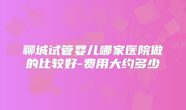 聊城试管婴儿哪家医院做的比较好-费用大约多少