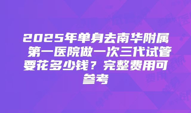 2025年单身去南华附属 第一医院做一次三代试管要花多少钱？完整费用可参考