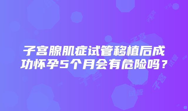 子宫腺肌症试管移植后成功怀孕5个月会有危险吗？