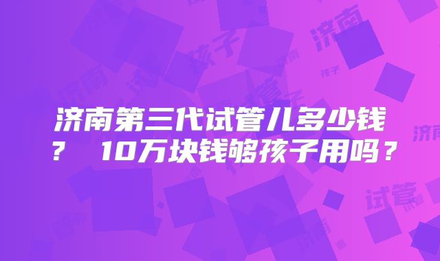 济南第三代试管儿多少钱? 10万块钱够孩子用吗?