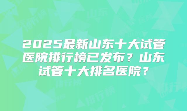 2025最新山东十大试管医院排行榜已发布?山东试管十大排名医院?