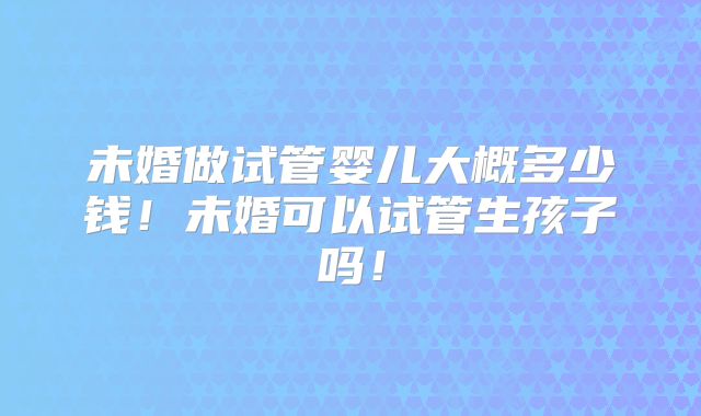 未婚做试管婴儿大概多少钱!未婚可以试管生孩子吗!