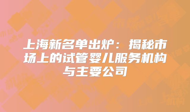 上海新名单出炉：揭秘市场上的试管婴儿服务机构与主要公司
