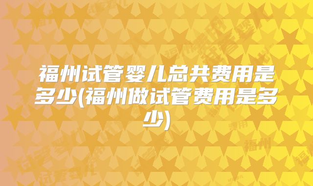 福州试管婴儿总共费用是多少(福州做试管费用是多少)