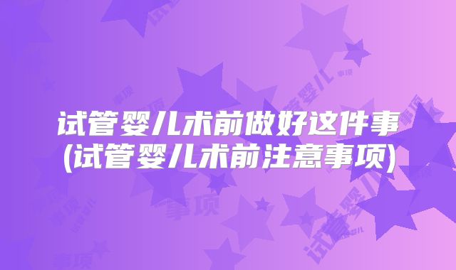 试管婴儿术前做好这件事(试管婴儿术前注意事项)