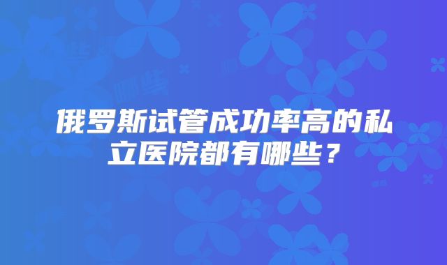 俄罗斯试管成功率高的私立医院都有哪些?