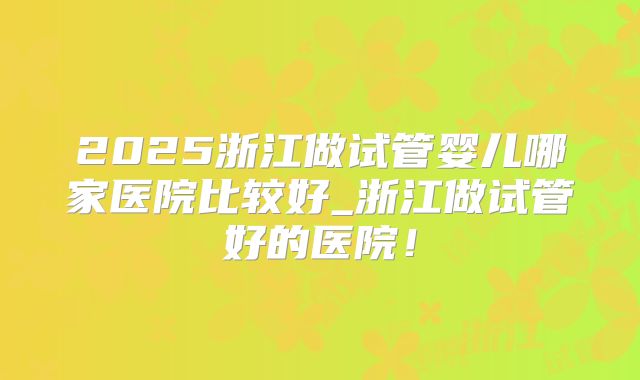 2025浙江做试管婴儿哪家医院比较好_浙江做试管好的医院!