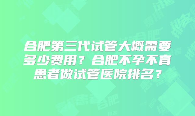 合肥第三代试管大概需要多少费用?合肥不孕不育患者做试管医院排名?