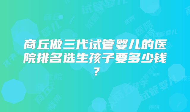 商丘做三代试管婴儿的医院排名选生孩子要多少钱?