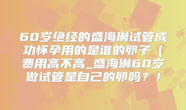 60岁绝经的盛海琳试管成功怀孕用的是谁的卵子(费用高不高_盛海琳60岁做试管是自己的卵吗?!