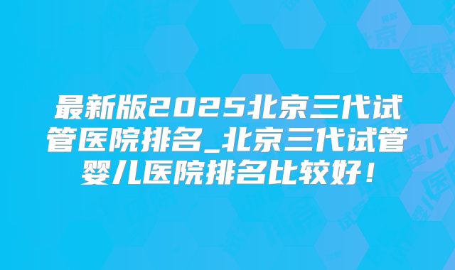 最新版2025北京三代试管医院排名_北京三代试管婴儿医院排名比较好!