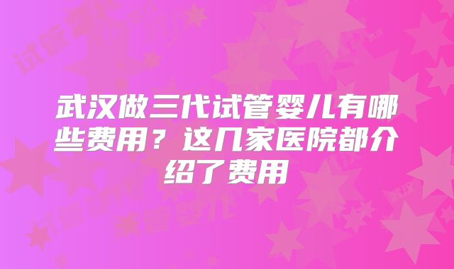 武汉做三代试管婴儿有哪些费用?这几家医院都介绍了费用