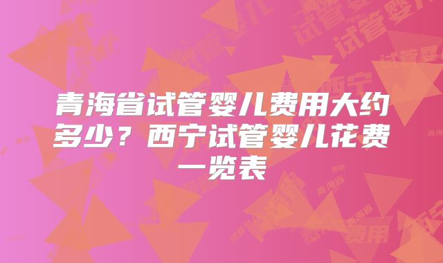 青海省试管婴儿费用大约多少？西宁试管婴儿花费一览表