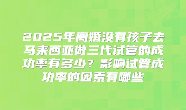 2025年离婚没有孩子去马来西亚做三代试管的成功率有多少?影响试管成功率的因素有哪些
