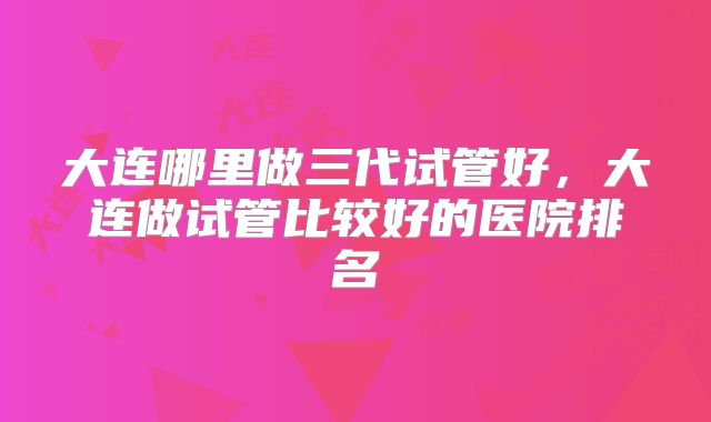 大连哪里做三代试管好,大连做试管比较好的医院排名