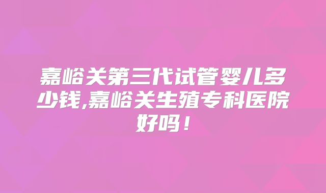 嘉峪关第三代试管婴儿多少钱,嘉峪关生殖专科医院好吗!