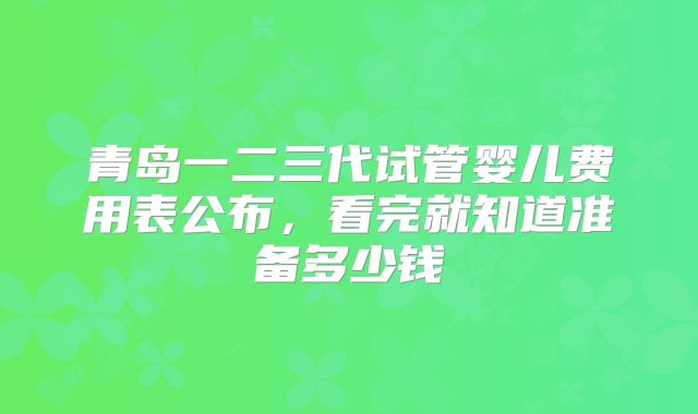 青岛一二三代试管婴儿费用表公布,看完就知道准备多少钱