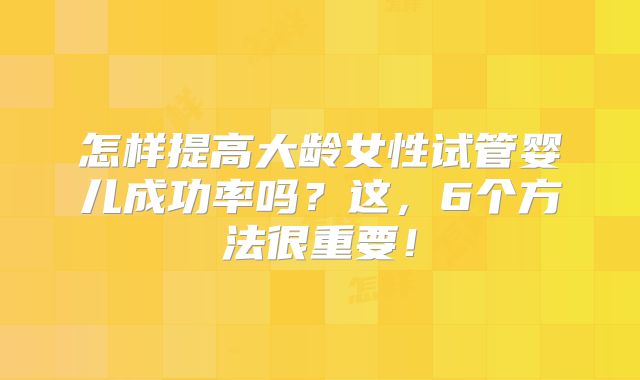 怎样提高大龄女性试管婴儿成功率吗？这，6个方法很重要！