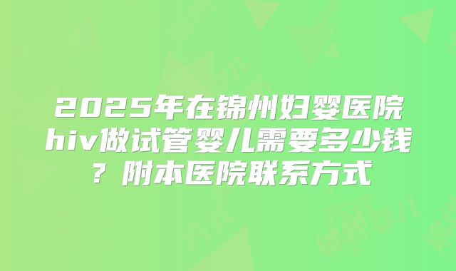 2025年在锦州妇婴医院hiv做试管婴儿需要多少钱？附本医院联系方式