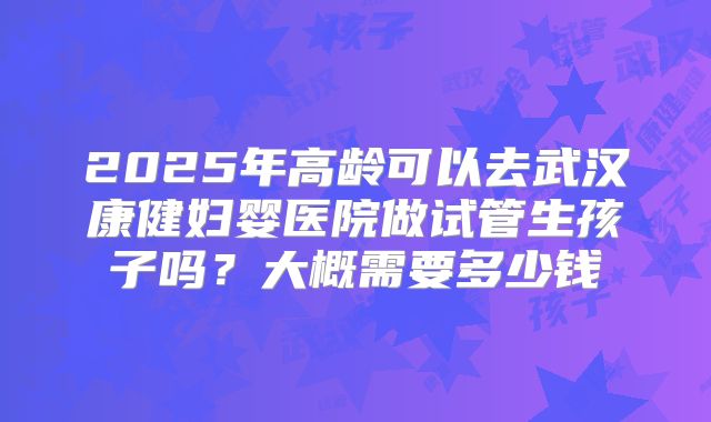 2025年高龄可以去武汉康健妇婴医院做试管生孩子吗?大概需要多少钱