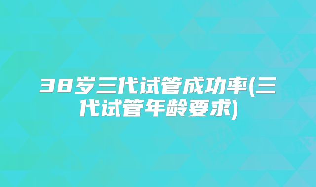38岁三代试管成功率(三代试管年龄要求)