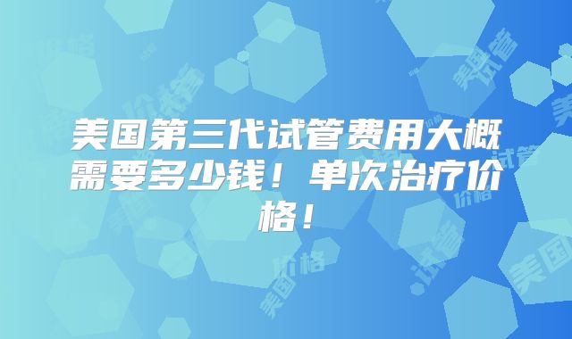 美国第三代试管费用大概需要多少钱!单次治疗价格!