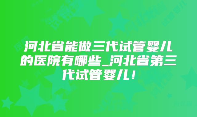 河北省能做三代试管婴儿的医院有哪些_河北省第三代试管婴儿！