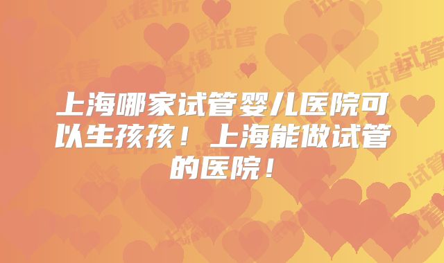 上海哪家试管婴儿医院可以生孩孩！上海能做试管的医院！