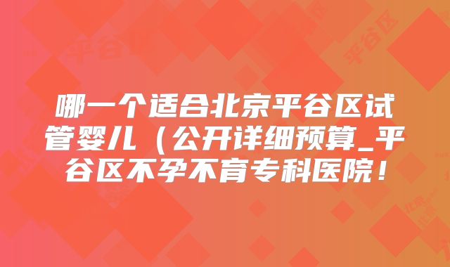 哪一个适合北京平谷区试管婴儿（公开详细预算_平谷区不孕不育专科医院！