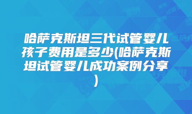 哈萨克斯坦三代试管婴儿孩子费用是多少(哈萨克斯坦试管婴儿成功案例分享)