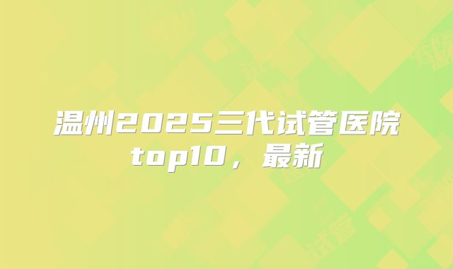 温州2025三代试管医院top10，最新