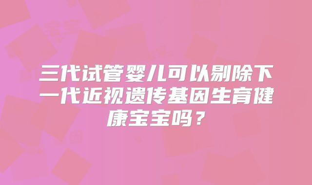 三代试管婴儿可以剔除下一代近视遗传基因生育健康宝宝吗?