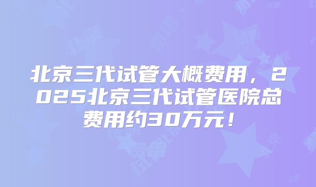 北京三代试管大概费用，2025北京三代试管医院总费用约30万元！