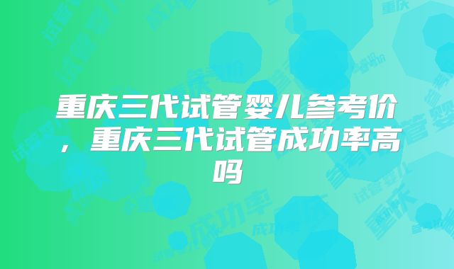 重庆三代试管婴儿参考价，重庆三代试管成功率高吗