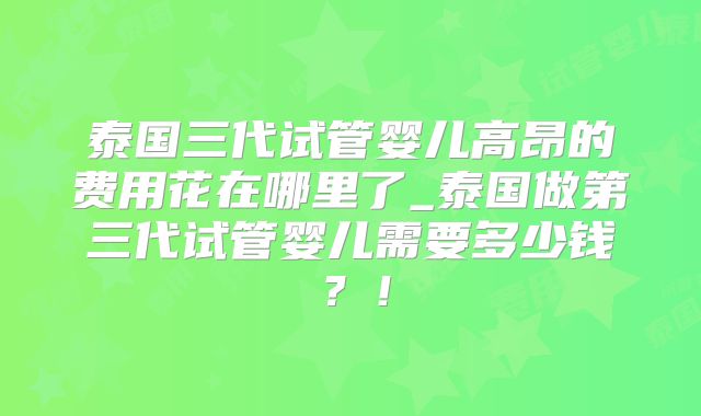 泰国三代试管婴儿高昂的费用花在哪里了_泰国做第三代试管婴儿需要多少钱?!