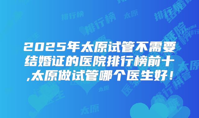 2025年太原试管不需要结婚证的医院排行榜前十,太原做试管哪个医生好！